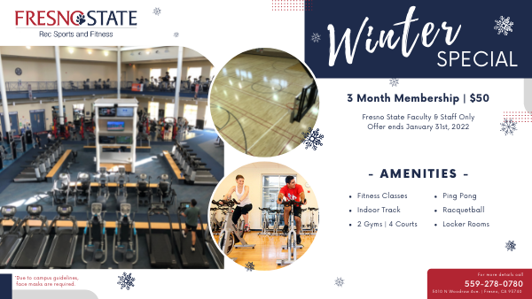 Fresno State Rec Sports and Fitness. Winter special. 3 month membership. $50. Fresno State faculty and staff only. Offer ends Jan. 31, 2022. Amenities: fitness classes, ping pong, indoor track, racquetball, 2 gyms, four courts, locker rooms. 559-278-0780