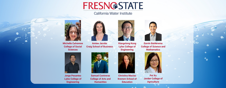 Fresno State California Water Institute: Michelle Calvarese (College of Social Sciences), Aimee Jacobs (Craig School of Business), Xiangxiong Kong (Lyles College of Engineering), Earvin Balderama (College of Science and Mathematics), Jorge Pesantez Sarmiento (Lyles College of Engineering), Samuel Contreras Ruiz (College of Arts and Humanities), Christina Macias (Kremen School of Education),Pei Xu (Jordan College of Agricultural Sciences and Technology)